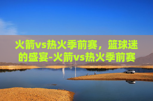 火箭vs热火季前赛，篮球迷的盛宴-火箭vs热火季前赛预测