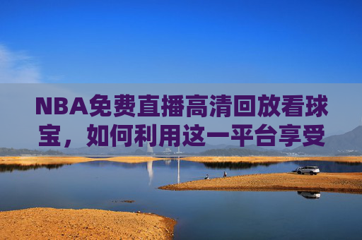 NBA免费直播高清回放看球宝，如何利用这一平台享受篮球盛宴-nba高清在线直播看球宝