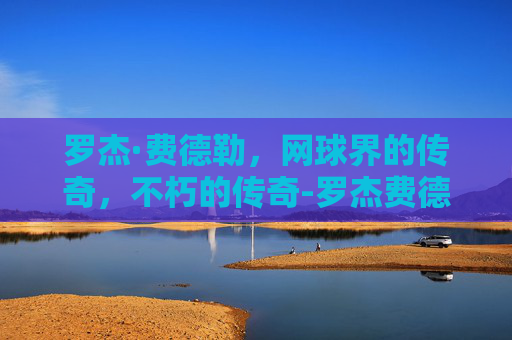 罗杰·费德勒,网球界的传奇,不朽的传奇-罗杰费德勒英文名 罗杰·费德勒,网球界的传奇,不朽的传奇-罗杰费德勒英文名