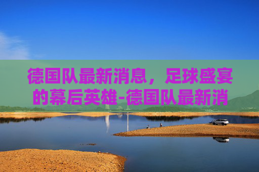 德国队最新消息，足球盛宴的幕后英雄-德国队最新消息今天