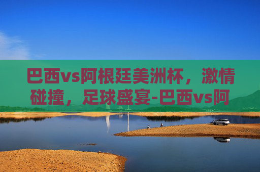 巴西vs阿根廷美洲杯，激情碰撞，足球盛宴-巴西vs阿根廷美洲杯比分