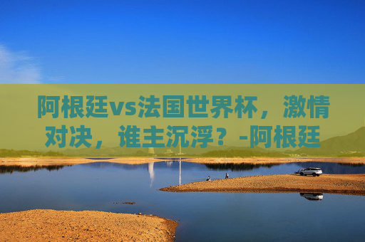 阿根廷vs法国世界杯，激情对决，谁主沉浮？-阿根廷vs法国世界杯直播在线观看