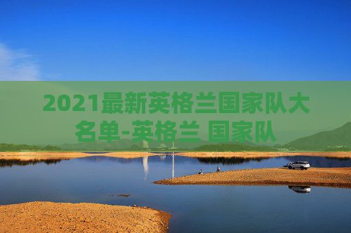 2021最新英格兰国家队大名单-英格兰 国家队 2021最新英格兰国家队大名单-英格兰 国家队