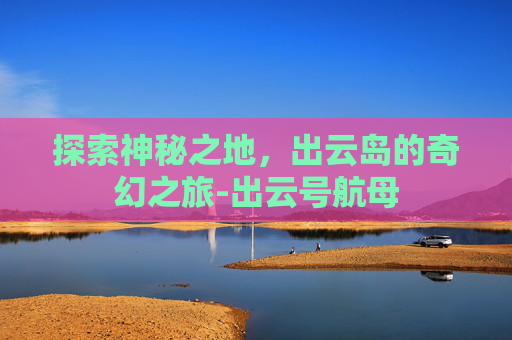 探索神秘之地，出云岛的奇幻之旅-出云号航母