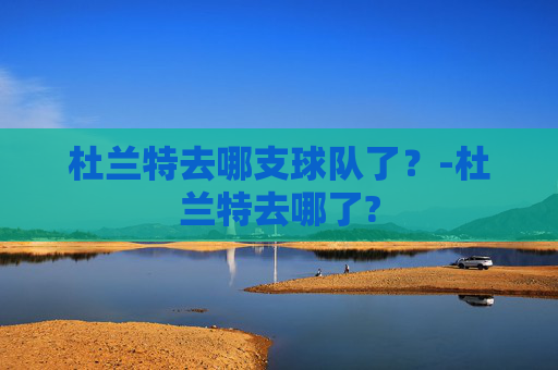 杜兰特去哪支球队了？-杜兰特去哪了?