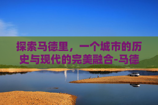 探索马德里，一个城市的历史与现代的完美融合-马德里天气