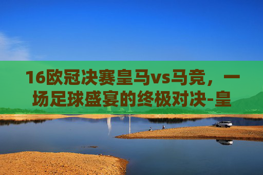 16欧冠决赛皇马vs马竞，一场足球盛宴的终极对决-皇马16欧冠决赛阵容
