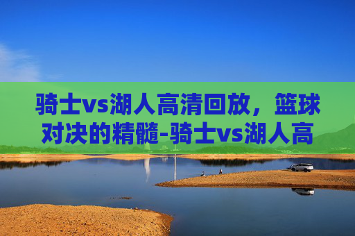 骑士vs湖人高清回放，篮球对决的精髓-骑士vs湖人高清回放直播
