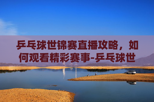 乒乓球世锦赛直播攻略，如何观看精彩赛事-乒乓球世锦赛直播在线观看