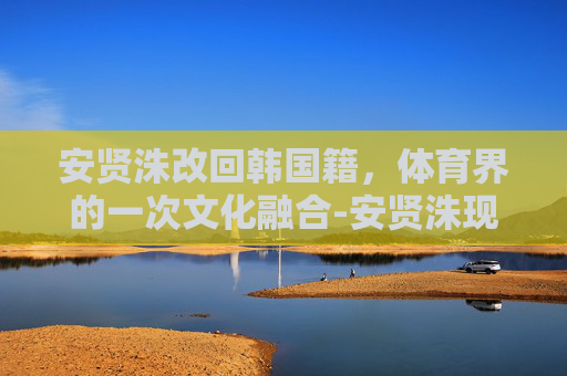 安贤洙改回韩国籍，体育界的一次文化融合-安贤洙现在国籍