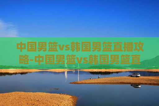 中国男篮vs韩国男篮直播攻略-中国男篮vs韩国男篮直播在线观看