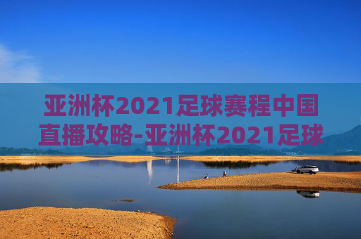 亚洲杯2021足球赛程中国直播攻略-亚洲杯2021足球赛程表 亚洲杯2021足球赛程中国直播攻略-亚洲杯2021足球赛程表