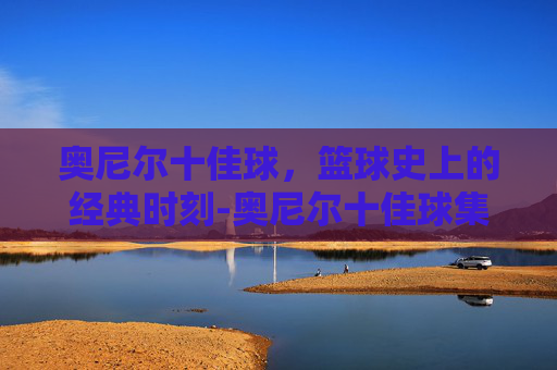 奥尼尔十佳球，篮球史上的经典时刻-奥尼尔十佳球集锦高清