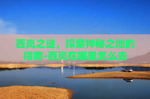 西岚之谜，探索神秘之地的指南-西岚在哪里怎么去