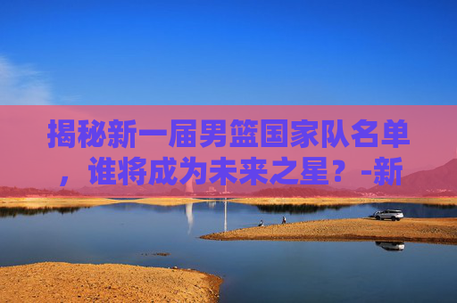 揭秘新一届男篮国家队名单，谁将成为未来之星？-新一届男篮国家队名单公布