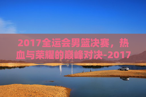 2017全运会男篮决赛，热血与荣耀的巅峰对决-2017全运会男篮决赛数据虎扑
