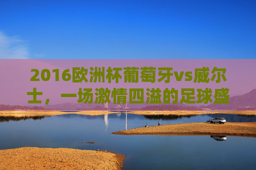 2016欧洲杯葡萄牙vs威尔士，一场激情四溢的足球盛宴-2016年葡萄牙对威尔士