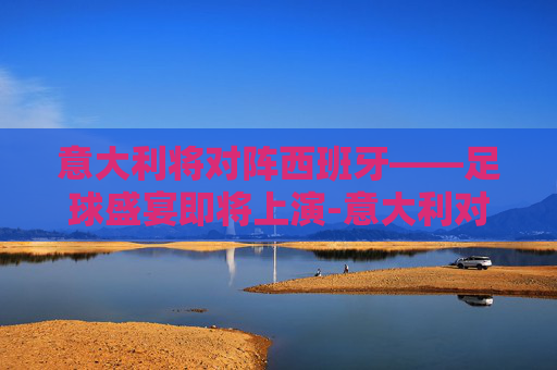 意大利将对阵西班牙——足球盛宴即将上演-意大利对阵西班牙历史战绩