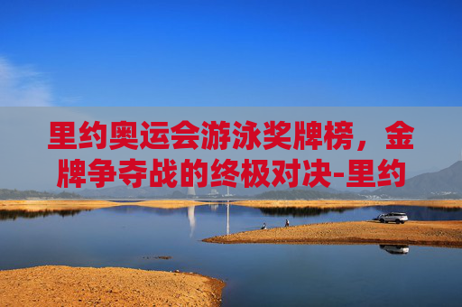 里约奥运会游泳奖牌榜，金牌争夺战的终极对决-里约奥运会游泳奖牌榜一览表