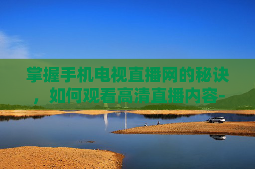 掌握手机电视直播网的秘诀，如何观看高清直播内容-手机电视直播网手机电视高清观看