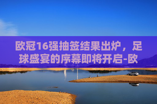 欧冠16强抽签结果出炉，足球盛宴的序幕即将开启-欧冠16强抽签结果出炉时间