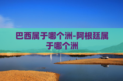 巴西属于哪个洲-阿根廷属于哪个洲 巴西属于哪个洲-阿根廷属于哪个洲