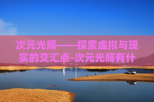 次元光辉——探索虚拟与现实的交汇点-次元光辉有什么用