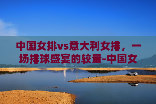 中国女排vs意大利女排，一场排球盛宴的较量-中国女排vs意大利女排奥运会