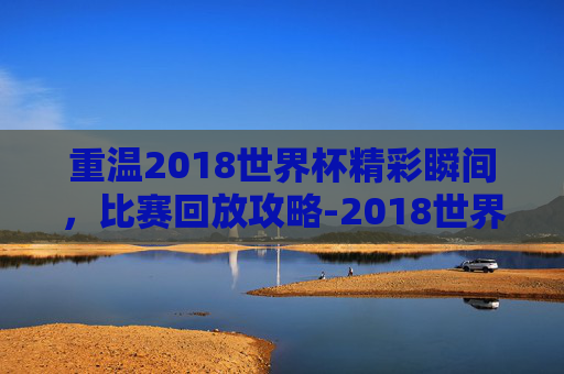 重温2018世界杯精彩瞬间,比赛回放攻略-2018世界杯比赛全程回放 重温2018世界杯精彩瞬间,比赛回放攻略-2018世界杯比赛全程回放