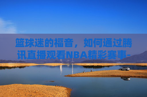 篮球迷的福音，如何通过腾讯直播观看NBA精彩赛事-nba文字直播中心