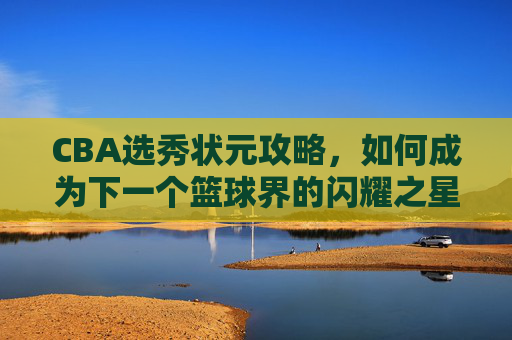 CBA选秀状元攻略，如何成为下一个篮球界的闪耀之星？-cba选秀状元名单