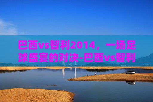 巴西vs智利2014，一场足球盛宴的对决-巴西vs智利2010世界杯