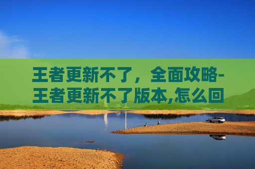 王者更新不了，全面攻略-王者更新不了版本,怎么回事