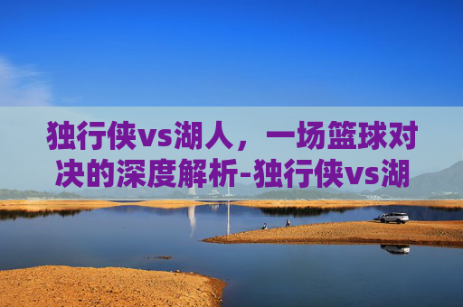 独行侠vs湖人，一场篮球对决的深度解析-独行侠vs湖人免费直播