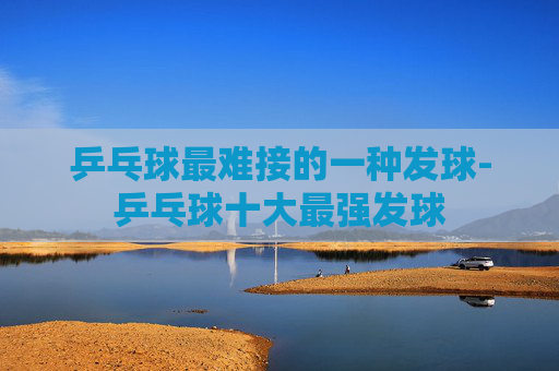 乒乓球最难接的一种发球-乒乓球十大最强发球
