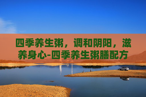 四季养生粥，调和阴阳，滋养身心-四季养生粥膳配方