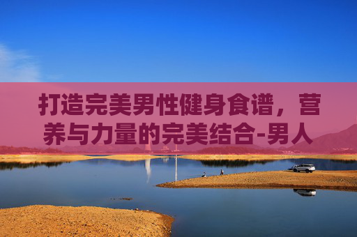 打造完美男性健身食谱，营养与力量的完美结合-男人健身食谱推荐