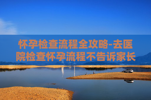 怀孕检查流程全攻略-去医院检查怀孕流程不告诉家长可以吗