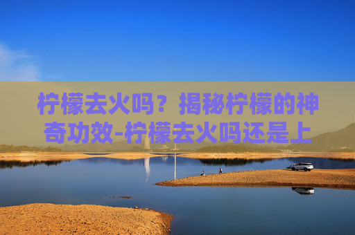 柠檬去火吗？揭秘柠檬的神奇功效-柠檬去火吗还是上火