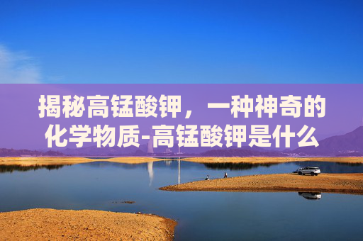 揭秘高锰酸钾，一种神奇的化学物质-高锰酸钾是什么药