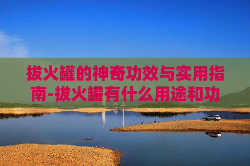 拔火罐的神奇功效与实用指南-拔火罐有什么用途和功效