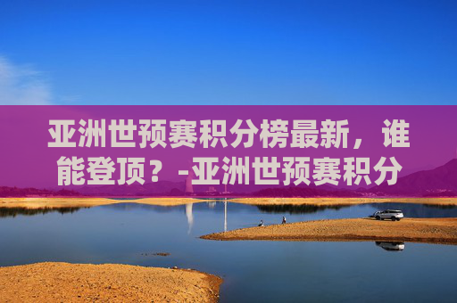 亚洲世预赛积分榜最新，谁能登顶？-亚洲世预赛积分榜规则