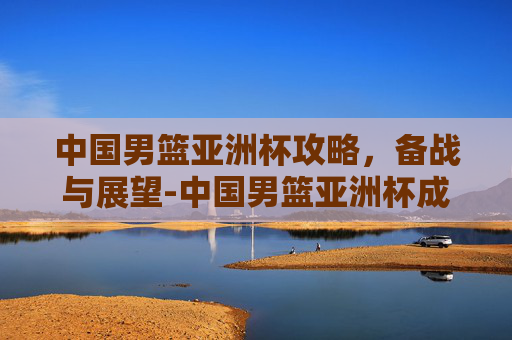 中国男篮亚洲杯攻略，备战与展望-中国男篮亚洲杯成绩