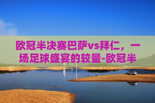 欧冠半决赛巴萨vs拜仁，一场足球盛宴的较量-欧冠半决赛巴萨vs拜仁比分