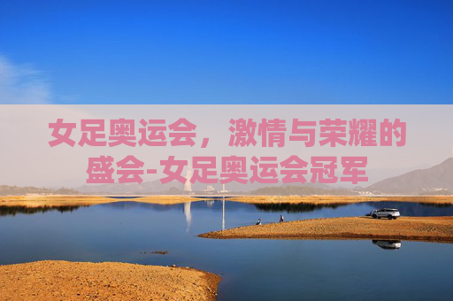 女足奥运会，激情与荣耀的盛会-女足奥运会冠军