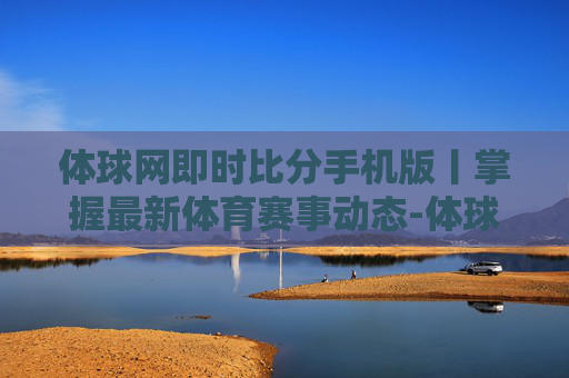 体球网即时比分手机版丨掌握最新体育赛事动态-体球网即时比分+手机