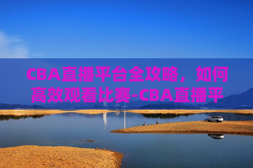 CBA直播平台全攻略，如何高效观看比赛-CBA直播平台