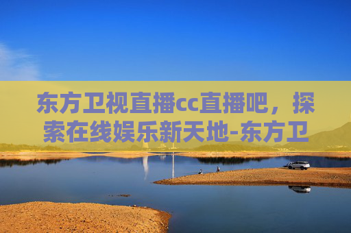东方卫视直播cc直播吧，探索在线娱乐新天地-东方卫视直播cc直播吧在线观看