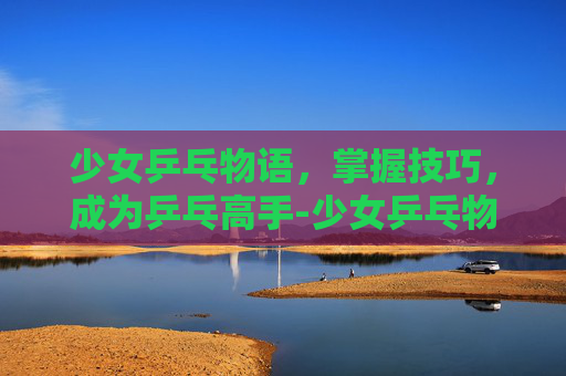 少女乒乓物语，掌握技巧，成为乒乓高手-少女乒乓物语官网