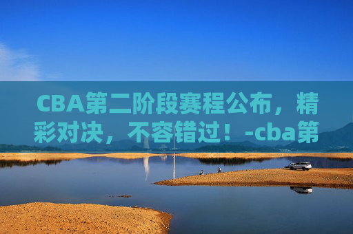CBA第二阶段赛程公布，精彩对决，不容错过！-cba第二阶段赛程公布最新